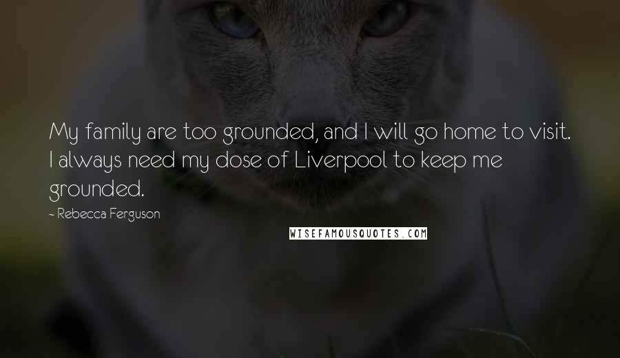 Rebecca Ferguson Quotes: My family are too grounded, and I will go home to visit. I always need my dose of Liverpool to keep me grounded.