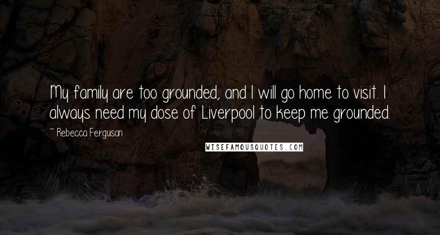 Rebecca Ferguson Quotes: My family are too grounded, and I will go home to visit. I always need my dose of Liverpool to keep me grounded.
