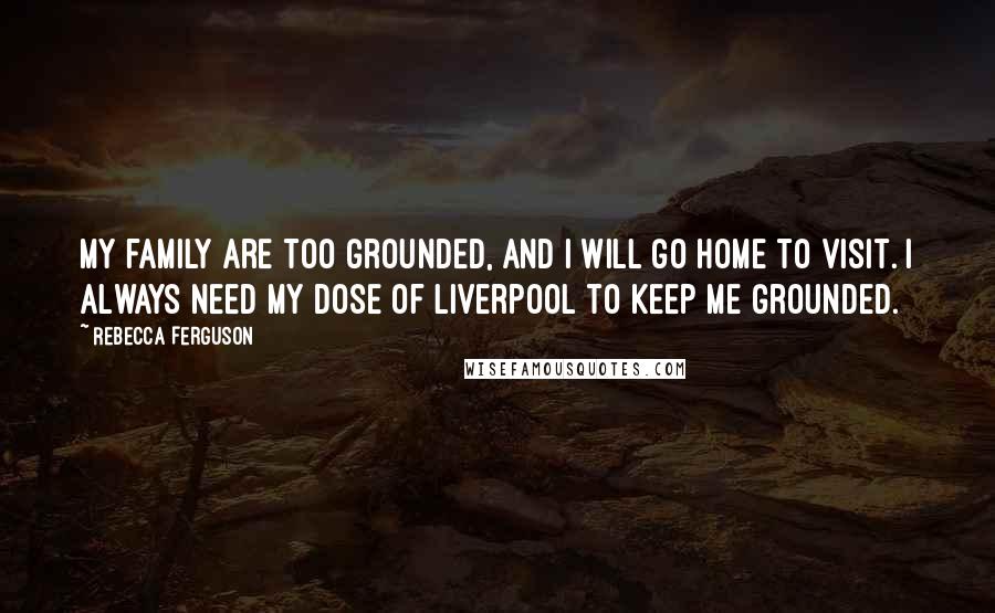 Rebecca Ferguson Quotes: My family are too grounded, and I will go home to visit. I always need my dose of Liverpool to keep me grounded.