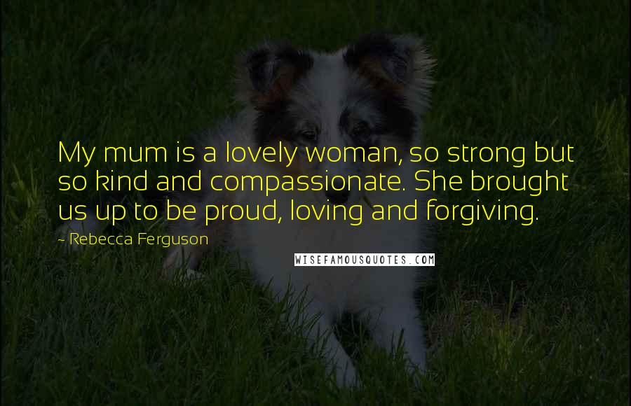 Rebecca Ferguson Quotes: My mum is a lovely woman, so strong but so kind and compassionate. She brought us up to be proud, loving and forgiving.