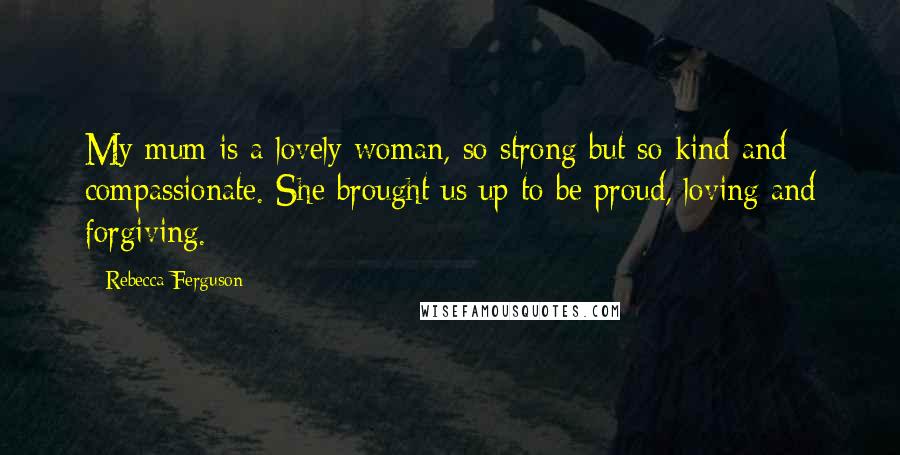 Rebecca Ferguson Quotes: My mum is a lovely woman, so strong but so kind and compassionate. She brought us up to be proud, loving and forgiving.