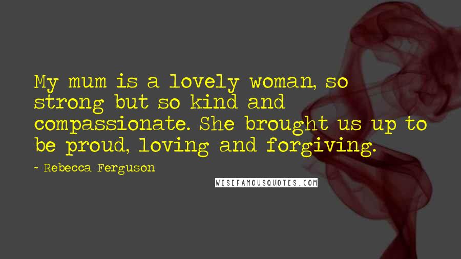 Rebecca Ferguson Quotes: My mum is a lovely woman, so strong but so kind and compassionate. She brought us up to be proud, loving and forgiving.