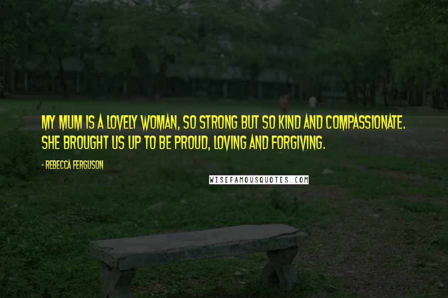 Rebecca Ferguson Quotes: My mum is a lovely woman, so strong but so kind and compassionate. She brought us up to be proud, loving and forgiving.