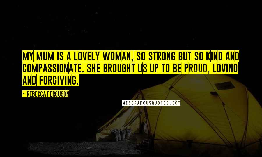 Rebecca Ferguson Quotes: My mum is a lovely woman, so strong but so kind and compassionate. She brought us up to be proud, loving and forgiving.