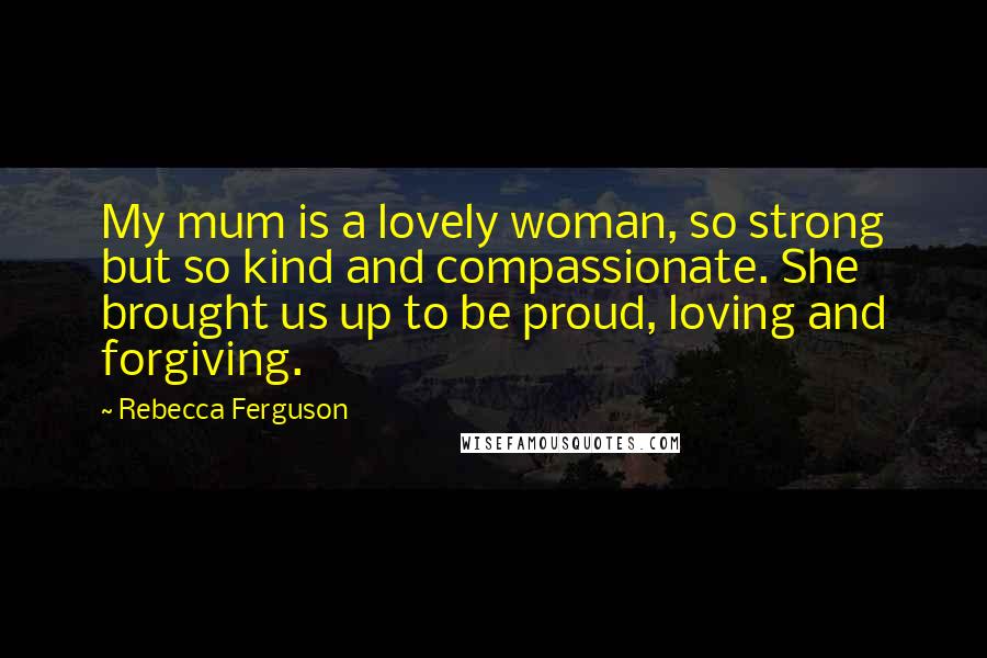 Rebecca Ferguson Quotes: My mum is a lovely woman, so strong but so kind and compassionate. She brought us up to be proud, loving and forgiving.