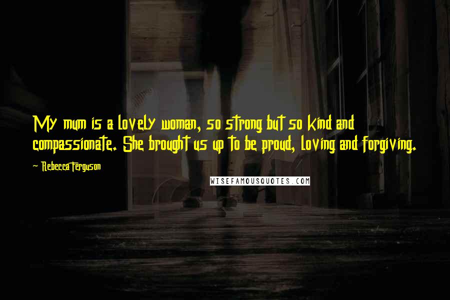 Rebecca Ferguson Quotes: My mum is a lovely woman, so strong but so kind and compassionate. She brought us up to be proud, loving and forgiving.