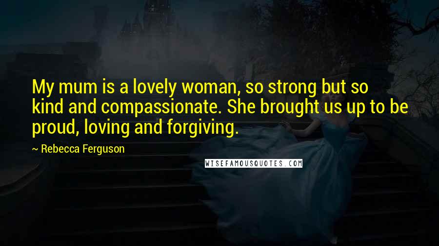 Rebecca Ferguson Quotes: My mum is a lovely woman, so strong but so kind and compassionate. She brought us up to be proud, loving and forgiving.