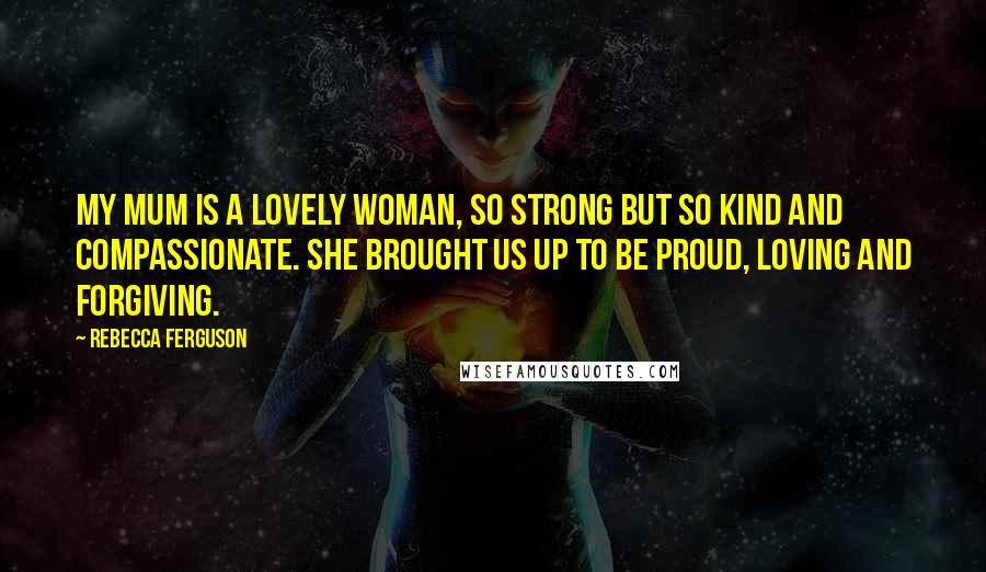 Rebecca Ferguson Quotes: My mum is a lovely woman, so strong but so kind and compassionate. She brought us up to be proud, loving and forgiving.