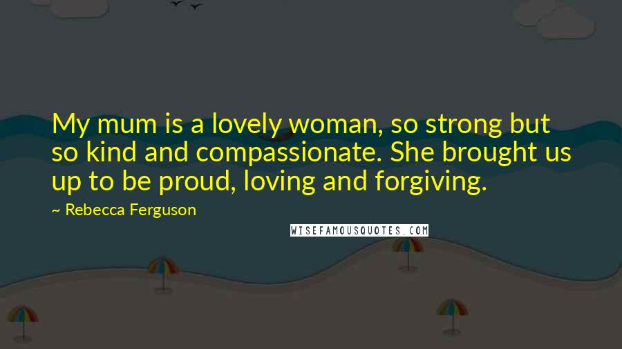 Rebecca Ferguson Quotes: My mum is a lovely woman, so strong but so kind and compassionate. She brought us up to be proud, loving and forgiving.