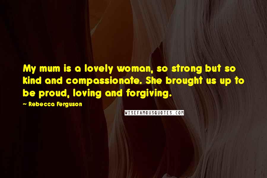 Rebecca Ferguson Quotes: My mum is a lovely woman, so strong but so kind and compassionate. She brought us up to be proud, loving and forgiving.