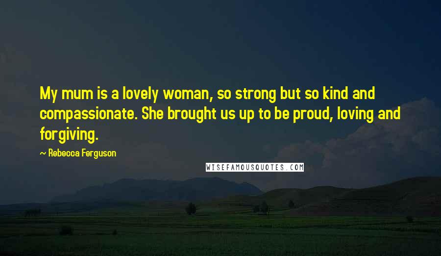 Rebecca Ferguson Quotes: My mum is a lovely woman, so strong but so kind and compassionate. She brought us up to be proud, loving and forgiving.