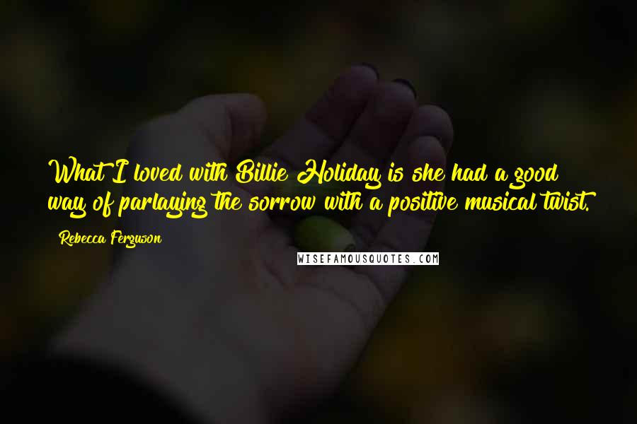 Rebecca Ferguson Quotes: What I loved with Billie Holiday is she had a good way of parlaying the sorrow with a positive musical twist.