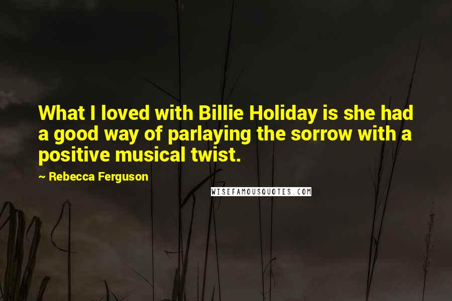 Rebecca Ferguson Quotes: What I loved with Billie Holiday is she had a good way of parlaying the sorrow with a positive musical twist.