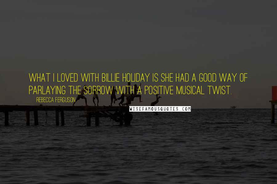 Rebecca Ferguson Quotes: What I loved with Billie Holiday is she had a good way of parlaying the sorrow with a positive musical twist.