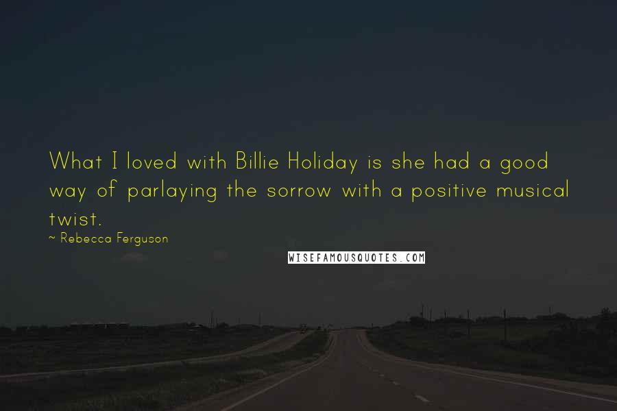 Rebecca Ferguson Quotes: What I loved with Billie Holiday is she had a good way of parlaying the sorrow with a positive musical twist.