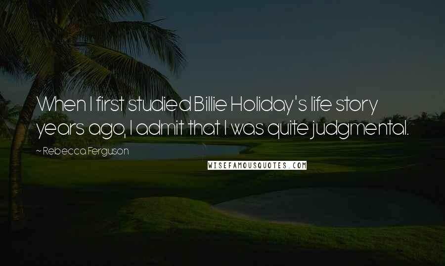 Rebecca Ferguson Quotes: When I first studied Billie Holiday's life story years ago, I admit that I was quite judgmental.