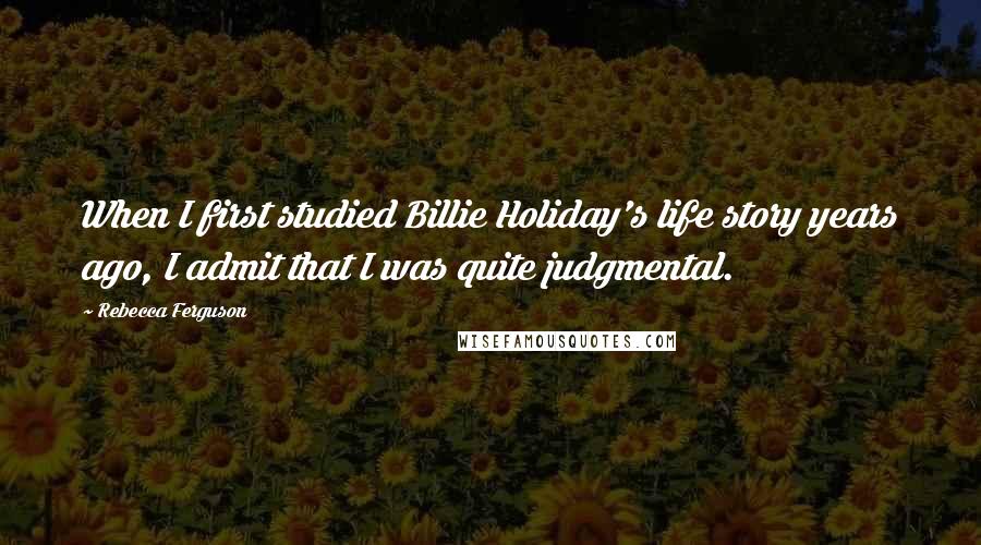 Rebecca Ferguson Quotes: When I first studied Billie Holiday's life story years ago, I admit that I was quite judgmental.