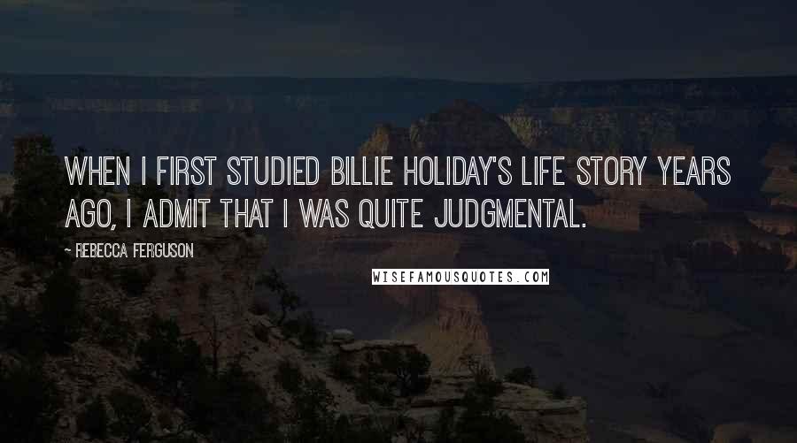 Rebecca Ferguson Quotes: When I first studied Billie Holiday's life story years ago, I admit that I was quite judgmental.