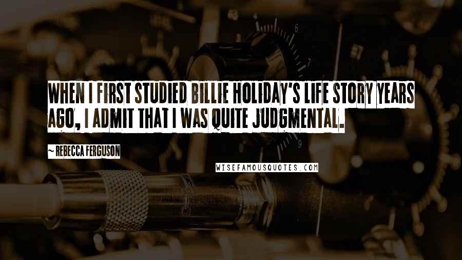 Rebecca Ferguson Quotes: When I first studied Billie Holiday's life story years ago, I admit that I was quite judgmental.