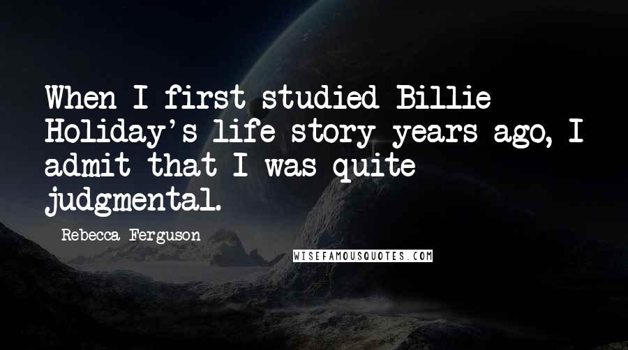 Rebecca Ferguson Quotes: When I first studied Billie Holiday's life story years ago, I admit that I was quite judgmental.