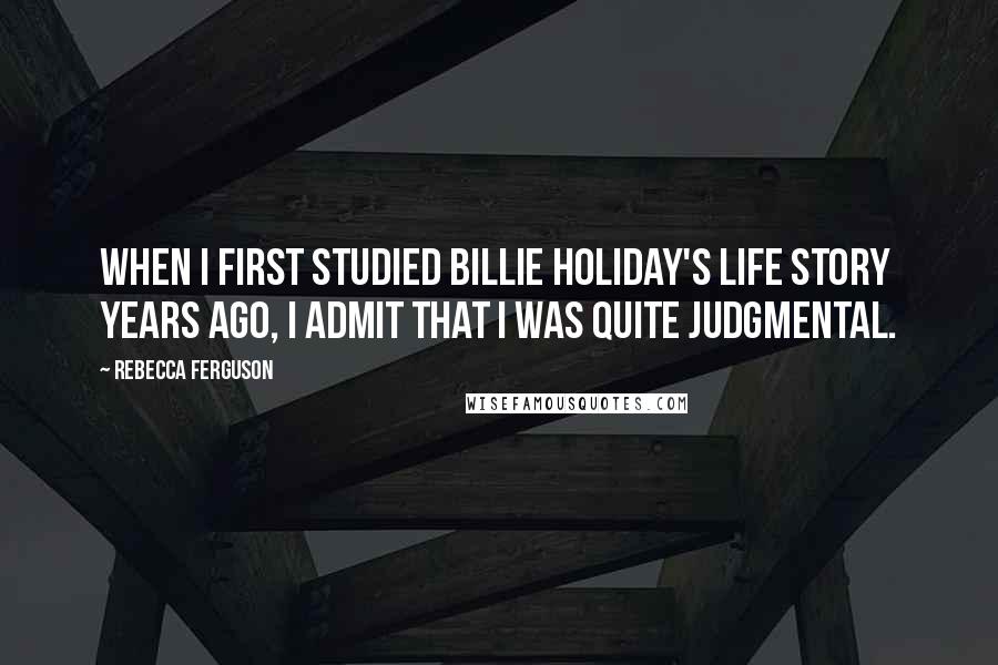 Rebecca Ferguson Quotes: When I first studied Billie Holiday's life story years ago, I admit that I was quite judgmental.