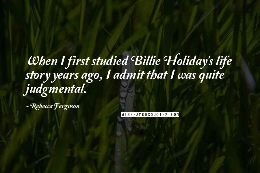 Rebecca Ferguson Quotes: When I first studied Billie Holiday's life story years ago, I admit that I was quite judgmental.