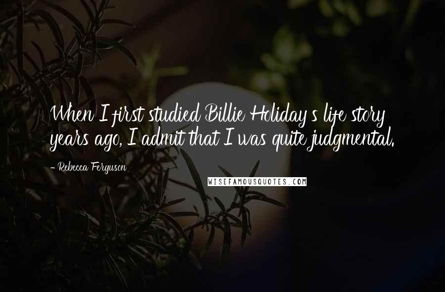 Rebecca Ferguson Quotes: When I first studied Billie Holiday's life story years ago, I admit that I was quite judgmental.