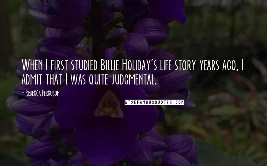 Rebecca Ferguson Quotes: When I first studied Billie Holiday's life story years ago, I admit that I was quite judgmental.