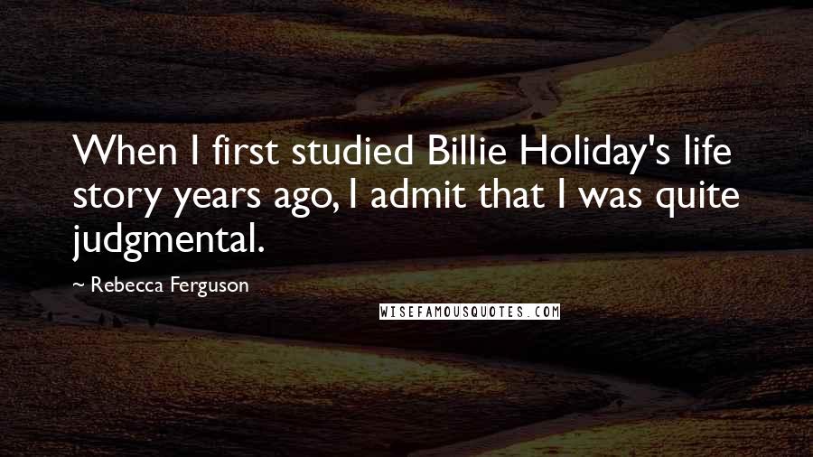 Rebecca Ferguson Quotes: When I first studied Billie Holiday's life story years ago, I admit that I was quite judgmental.