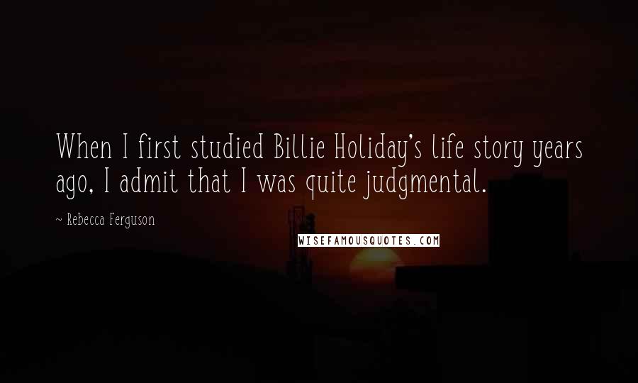 Rebecca Ferguson Quotes: When I first studied Billie Holiday's life story years ago, I admit that I was quite judgmental.