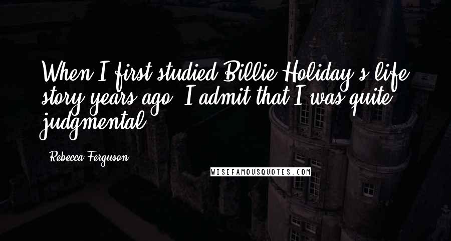 Rebecca Ferguson Quotes: When I first studied Billie Holiday's life story years ago, I admit that I was quite judgmental.