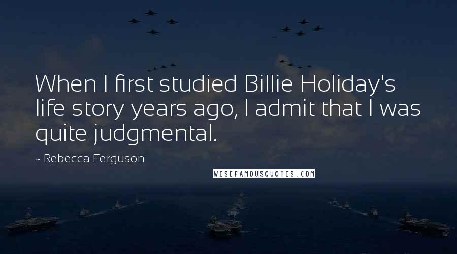 Rebecca Ferguson Quotes: When I first studied Billie Holiday's life story years ago, I admit that I was quite judgmental.