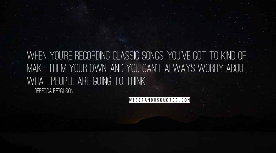 Rebecca Ferguson Quotes: When you're recording classic songs, you've got to kind of make them your own, and you can't always worry about what people are going to think.