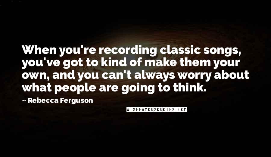 Rebecca Ferguson Quotes: When you're recording classic songs, you've got to kind of make them your own, and you can't always worry about what people are going to think.