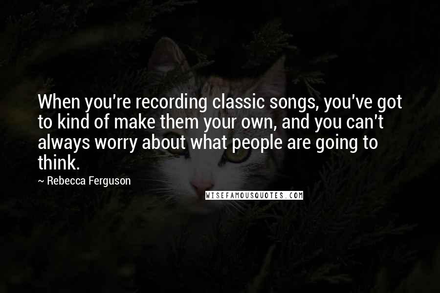 Rebecca Ferguson Quotes: When you're recording classic songs, you've got to kind of make them your own, and you can't always worry about what people are going to think.