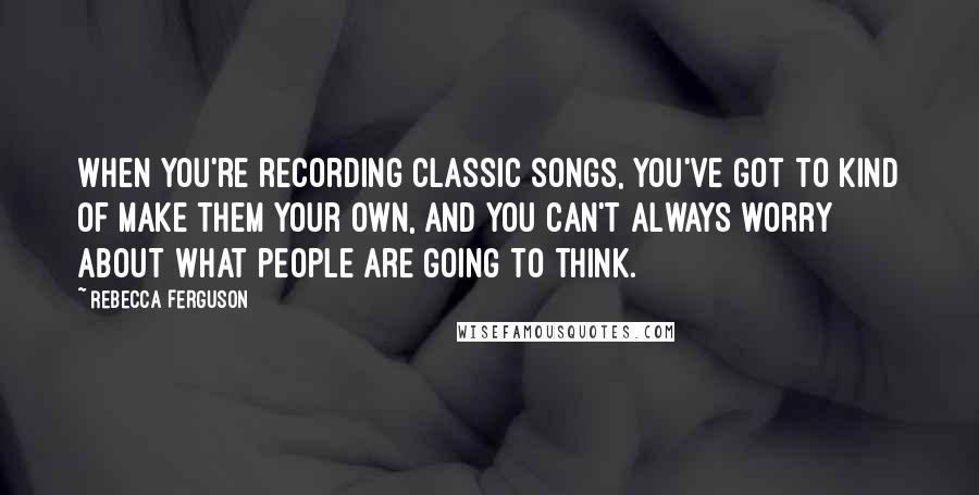 Rebecca Ferguson Quotes: When you're recording classic songs, you've got to kind of make them your own, and you can't always worry about what people are going to think.