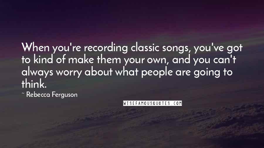 Rebecca Ferguson Quotes: When you're recording classic songs, you've got to kind of make them your own, and you can't always worry about what people are going to think.