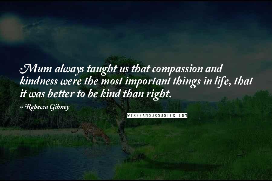 Rebecca Gibney Quotes: Mum always taught us that compassion and kindness were the most important things in life, that it was better to be kind than right.