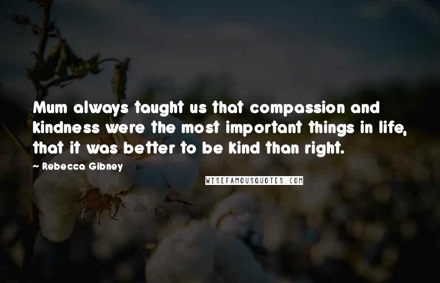 Rebecca Gibney Quotes: Mum always taught us that compassion and kindness were the most important things in life, that it was better to be kind than right.