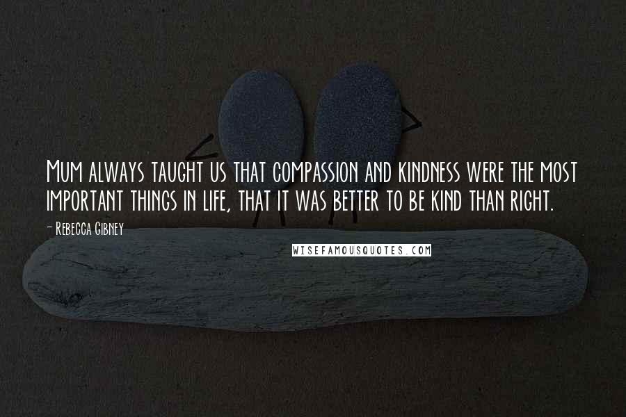 Rebecca Gibney Quotes: Mum always taught us that compassion and kindness were the most important things in life, that it was better to be kind than right.