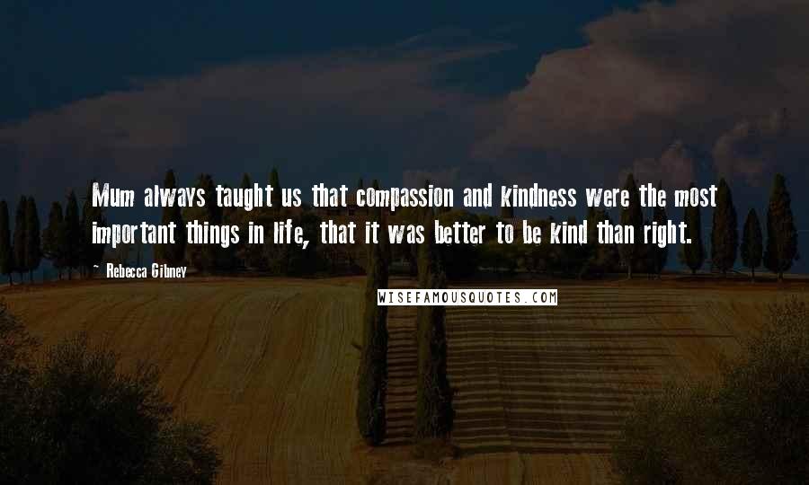 Rebecca Gibney Quotes: Mum always taught us that compassion and kindness were the most important things in life, that it was better to be kind than right.