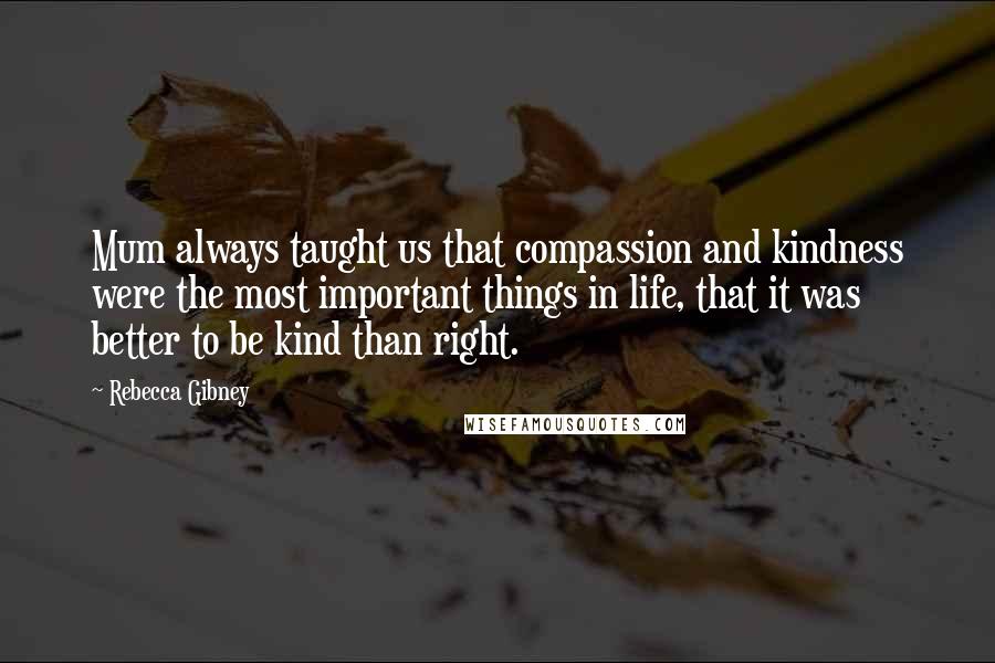 Rebecca Gibney Quotes: Mum always taught us that compassion and kindness were the most important things in life, that it was better to be kind than right.