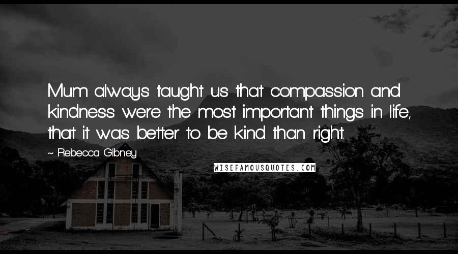 Rebecca Gibney Quotes: Mum always taught us that compassion and kindness were the most important things in life, that it was better to be kind than right.