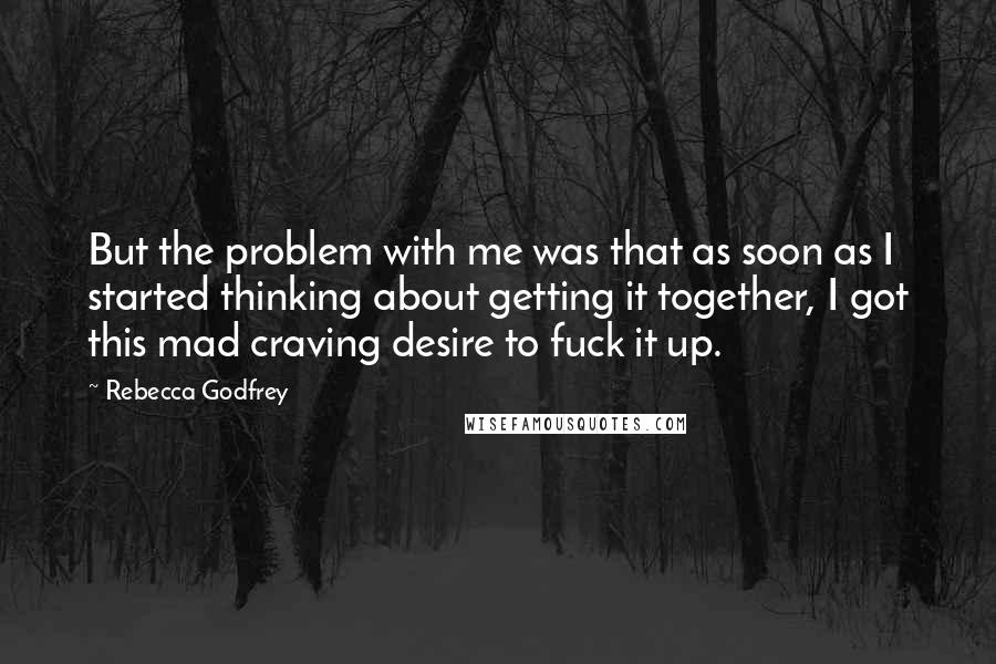 Rebecca Godfrey Quotes: But the problem with me was that as soon as I started thinking about getting it together, I got this mad craving desire to fuck it up.