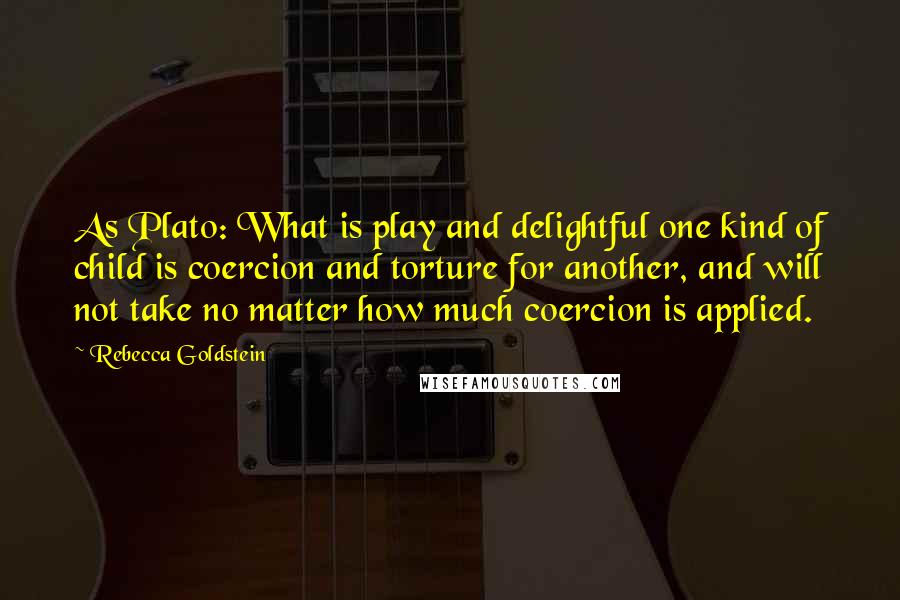 Rebecca Goldstein Quotes: As Plato: What is play and delightful one kind of child is coercion and torture for another, and will not take no matter how much coercion is applied.