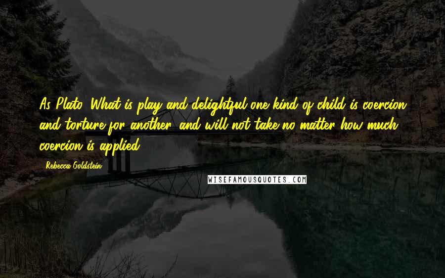 Rebecca Goldstein Quotes: As Plato: What is play and delightful one kind of child is coercion and torture for another, and will not take no matter how much coercion is applied.
