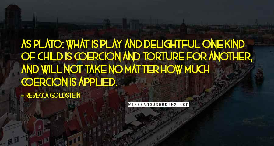 Rebecca Goldstein Quotes: As Plato: What is play and delightful one kind of child is coercion and torture for another, and will not take no matter how much coercion is applied.