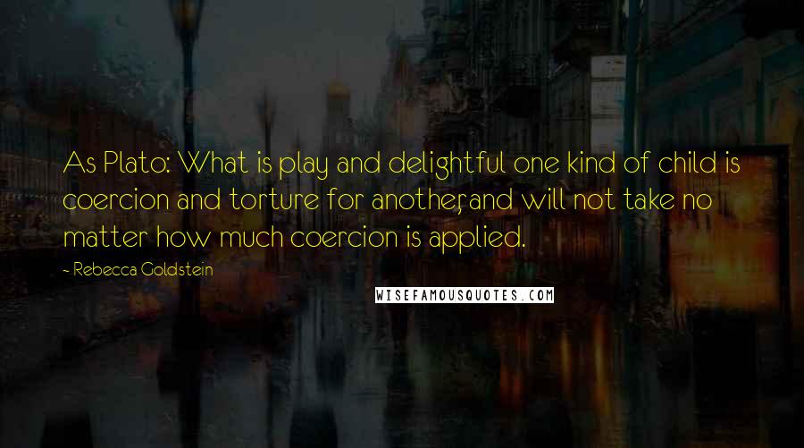 Rebecca Goldstein Quotes: As Plato: What is play and delightful one kind of child is coercion and torture for another, and will not take no matter how much coercion is applied.