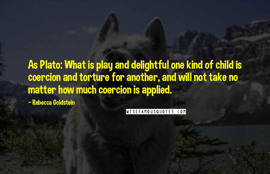 Rebecca Goldstein Quotes: As Plato: What is play and delightful one kind of child is coercion and torture for another, and will not take no matter how much coercion is applied.