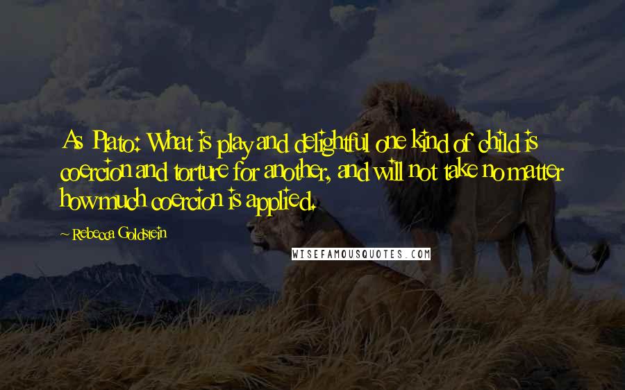 Rebecca Goldstein Quotes: As Plato: What is play and delightful one kind of child is coercion and torture for another, and will not take no matter how much coercion is applied.